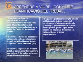 APRENDRE A VIURE I CONVIURE   PLANIFICACIÓ DEL TREBALL L’equip de professors compta amb la col·laboració, la intervenció i el recolzament d’altres professionals (psicòloga,  professional de la salut, tècnic jurídic, guies...) per poder assolir els objectius d’una manera més profitosa, pràctica i engrescadora. L’equip de professors  planificaran activitats interdisciplinàries relacionades amb diferents matèries del currículum comú dels alumnes a partir de l’objectiu general del treball. L’alumne/a haurà de demostrar autonomia en l’organització del treball individual i capacitat de cooperació en el treball en grup. L’alumne/a aplicarà de manera pràctica coneixements i habilitats adquirits, a fi de trobar solucions als problemes plantejats. 