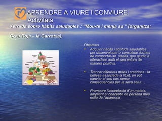   APRENDRE A VIURE I CONVIURE    Activitats Xerrada sobre hàbits saludables : “Mou-te i menja sa ” (organitza: Creu Roja – la Garrotxa).   Objectius Adquirir hàbits i actituds saludables per desenvolupar o consolidar formes de comportar-se  sanes, que ajudin a interactuar amb el seu entorn de manera positiva. Trencar diferents mites i creences : la bellesa associada a l'èxit, un pot canviar el seu cos sense conseqüències per la seva salut… Promoure l’acceptació d’un mateix, ampliant el concepte de persona més enllà de l'aparença 