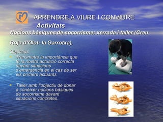        APRENDRE A VIURE I CONVIURE    Activitats  Nocions bàsiques de socorrisme: xerrada i taller (Creu Roja d’Olot- la Garrotxa).   Objectius Transmetre la importància que té la nostra actuació correcta davant situacions d’emergència en el cas de ser els primers actuants Taller amb l’objectiu de donar a conèixer nocions bàsiques de socorrisme davant situacions concretes.   