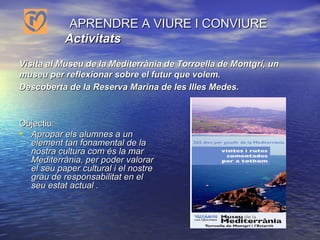     APRENDRE A VIURE I CONVIURE    Activitats   Visita al Museu de la Mediterrània de Torroella de Montgrí, un museu per reflexionar sobre el futur que volem. Descoberta de la Reserva Marina de les Illes Medes.   Objectiu: Apropar els alumnes a un element tan fonamental de la nostra cultura com és la mar Mediterrània, per poder valorar el seu paper cultural i el nostre grau de responsabilitat en el seu estat actual .    