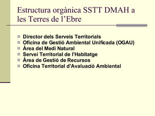 Estructura orgànica SSTT DMAH a les Terres de l’Ebre Director dels Serveis Territorials Oficina de Gestió Ambiental Unificada (OGAU) Àrea del Medi Natural Servei Territorial de l'Habitatge Àrea de Gestió de Recursos Oficina Territorial d'Avaluació Ambiental 