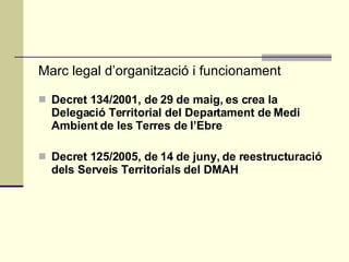 Marc legal d’organització i funcionament Decret 134/2001, de 29 de maig, es crea la Delegació Territorial del Departament de Medi Ambient de les Terres de l’Ebre   Decret 125/2005, de 14 de juny, de reestructuració dels Serveis Territorials del DMAH   