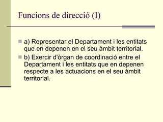 Funcions de direcció (I) a) Representar el Departament i les entitats que en depenen en el seu àmbit territorial. b) Exercir d'òrgan de coordinació entre el Departament i les entitats que en depenen respecte a les actuacions en el seu àmbit territorial. 