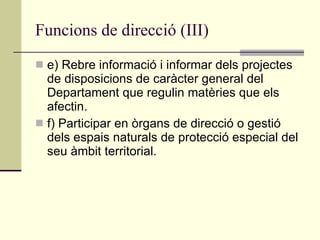 Funcions de direcció (III) e) Rebre informació i informar dels projectes de disposicions de caràcter general del Departament que regulin matèries que els afectin. f) Participar en òrgans de direcció o gestió dels espais naturals de protecció especial del seu àmbit territorial. 