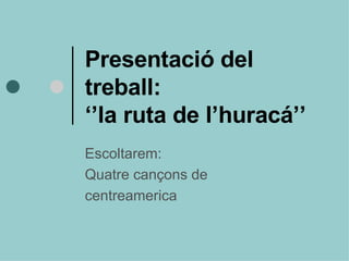 Presentació del  treball: ‘’la ruta de l’huracá’’ Escoltarem: Quatre cançons de  centreamerica 