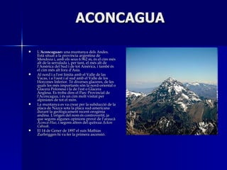 ACONCAGUA L' Aconcaguae s una muntanya dels Andes. Est situat a la provncia argentina de Mendoza i, amb els seus 6.962 m, s el cim ms alt de la serralada i, per tant, el ms alt de lAmrica del Sud i de tot Amrica, i tamb s el cim ms alt fora dAsia. Al nord i a l'est limita amb el Valle de las Vacas, i a l'oest i al sud amb el Valle de los Horcones Inferior. T diverses glaceres, de les quals les ms importants sn la nord-oriental o Glacera Polonesa i la de l'est o Glacera Anglesa. Es troba dins el Parc Provincial de l'Aconcagua, i s un cim molt visitat per alpinistes de tot el mn. La muntanya es va crear per la subducci de la placa de Nazca sota la placa sud-americana durant la geolgicament recent orognia andina. L'origen del nom s controvertit, ja que segons algunes opinions prov de larauc  Aconca-Hue , i segons altres del quitxua  Ackon Cahuak . El 14 de Gener de 1897 el sus Mathias   Zurbriggen hi va fer la primera ascensi. 