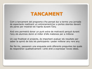 TANCAMENT
Com a tancament del programa s’ha pensat dur a terme una jornada
de espectacle realitzant un entrenament/joc a portes obertes davant
els pares per mostrat tot l’après durant l’any.
Això ens permetrà donar un punt extra de motivació perquè durant
l’any els alumnes donin el millor d’ells mateixos per a millorar.
Un cop finalitzat el projecte, és important avaluar els resultats per
saber la opinió de tots els participants i poder millorar any rere any.
Per fer-ho, passarem una enquesta amb diferents preguntes les quals
és respondran qualitativament i amb dret a expressar noves idees.
 