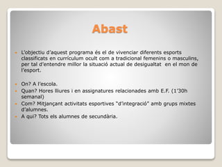 Abast
 L’objectiu d’aquest programa és el de vivenciar diferents esports
classificats en currículum ocult com a tradicional femenins o masculins,
per tal d’entendre millor la situació actual de desigualtat en el mon de
l’esport.
 On? A l’escola.
 Quan? Hores lliures i en assignatures relacionades amb E.F. (1’30h
semanal)
 Com? Mitjançant activitats esportives “d’integració” amb grups mixtes
d’alumnes.
 A qui? Tots els alumnes de secundària.
 