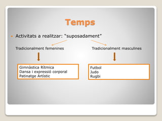 Temps
 Activitats a realitzar: “suposadament”
Tradicionalment femenines Tradicionalment masculines
Gimnàstica Rítmica
Dansa i expressió corporal
Patinatge Artístic
Futbol
Judo
Rugbi
 