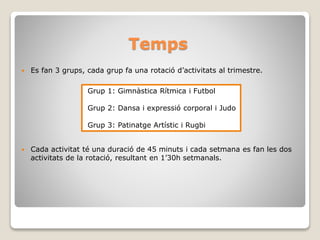 Temps
 Es fan 3 grups, cada grup fa una rotació d’activitats al trimestre.
 Cada activitat té una duració de 45 minuts i cada setmana es fan les dos
activitats de la rotació, resultant en 1’30h setmanals.
Grup 1: Gimnàstica Rítmica i Futbol
Grup 2: Dansa i expressió corporal i Judo
Grup 3: Patinatge Artístic i Rugbi
 