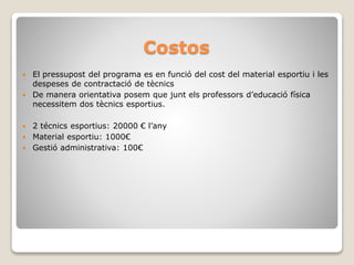 Costos
 El pressupost del programa es en funció del cost del material esportiu i les
despeses de contractació de tècnics
 De manera orientativa posem que junt els professors d’educació física
necessitem dos tècnics esportius.
 2 técnics esportius: 20000 € l’any
 Material esportiu: 1000€
 Gestió administrativa: 100€
 