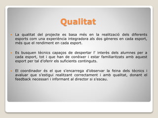 Qualitat
 La qualitat del projecte es basa més en la realització dels diferents
esports com una experiència integradora als dos gèneres en cada esport,
més que el rendiment en cada esport.
 Es busquen tècnics capaços de despertar l' interès dels alumnes per a
cada esport, tot i que han de conèixer i estar familiaritzats amb aquest
esport per tal d’oferir els suficients continguts.
 El coordinador és el que s’encarrega d’observar la feina dels tècnics i
avaluar que s’estigui realitzant correctament i amb qualitat, donant el
feedback necessari i informant al director si s’escau.
 