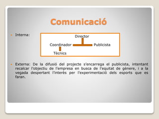 Comunicació
 Interna:
 Externa: De la difusió del projecte s’encarrega el publicista, intentant
recalcar l’objectiu de l’empresa en busca de l’equitat de gènere, i a la
vegada despertant l’interès per l’experimentació dels esports que es
faran.
Director
Coordinador Publicista
Tècnics
 