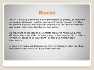 Riscos
 Per tal d’evitar qualsevol tipus de discriminació de gènere, és important
consensuar l’alumnat i explicar exactament que ho considerem. S’ha
d’aprendre a utilitzar un vocabulari adequat i no fer servir expressions
que puguin discriminar tant homes com dones.
 És important en els esports de contacte regular la normativa per tal
d’intentar disminuir el risc de lesió ja que moltes vegades la corpulència
en homes i dones no es equivalent i es fàcil que hi hagin cops
innecessaris.
 el programa no hauria d’adoptar un caire competitiu ja sigui per el mal
enfocament dels tècnics o l’actitud dels alumnes
 