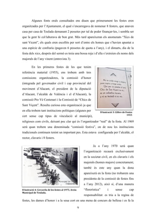 Les festes patronals de Teulada i la Processó del Rosari del Pessic de Irene Buigues Sapena està
subjecta a una llicència de Reconeixement-NoComercial 3.0 Espanya de Creative Commons
9
Arran d’això, el sant va fer una creu en una penya i va assegurar que els moros
no passarien d’allí. També relata que des d’aquell moment ja no es va patir cap pesta a
la vila i que tenia cartes dels jurats teuladins que ho testimoniaven. El resultat d’estos
prodigis va suposar una forta secularització de la figura del sant i un fort fervor per part
dels teuladins i teuladines, els quals en agraïment construïren l’ermita de sant Vicent
(SXVIII), un casalici (que marca el lloc en que el sant es va separar dels veïns) i
l’ermita de la Font Santa.
No se sap ben bé quin any comencen a celebrar-se les festes patronals, però si
trobem referències al SXIX sobre els festejos a la Font Santa en honor a este patró: Hoy
día se celebran solemnísimas fiestas solo comparables a las de la Virgen y Corpus
(Sanchis Sivera,1896). No serà fins al SXX quan ja trobem al·lusions directes, i tot fa
indicar que en els seus orígens es concentraven a l’ermita de sant Vicent:
Pero en España, hasta para los casinos hace falta una fiesta y un patrón y los
socios de éste han elegido, naturalmente, al santo más popular, Sant Vicente Ferrer.
Como el pueblo se ha reservado la ermita, el Castino ha tomado a su cargo la “Fuente
santa” y allí desplega sus banderes el día de fiesta [...] Y si para otras solemnidades
importa poco quien sea el predicador, para la fiesta de Sant Vicente Ferrer se busca
siempre a uno que tenga fama (Fages, 1903).
L’evolució de la festa es pot seguir gràcies
als programes festius que es conserven, i com que el
programa més antic que consta en la biblioteca és
del 1955, eixe serà l’any de referència del que
partirem. Sembla no ser casualitat que este siga el
programa més antic que es conserva, ja que este any
va ser quan es va commemorar el Vé centenari de la
canonització de sant Vicent Ferrer, per això se
celebraren 12 dies de festa entre els que trobem
actes com: triduos, misses, sermons, rosari de
l’aurora, combregar d’impedits, processons,
romeries, dianes i volteigs de campanes, castells de
Il·lustració 2: Combregar d'impedits a
les Festes de sant Vicent. Arxiu
Municipal de Teulada.
 