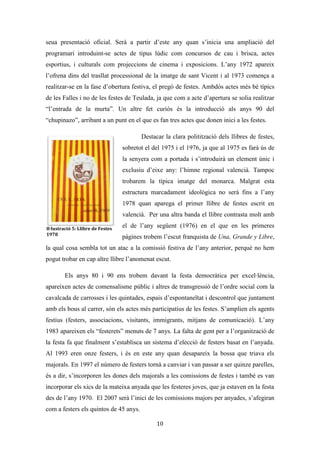 Les festes patronals de Teulada i la Processó del Rosari del Pessic de Irene Buigues Sapena està
subjecta a una llicència de Reconeixement-NoComercial 3.0 Espanya de Creative Commons
10
focs, mascletades, traques aèries, cordà, concerts, balls populars i tres dies de festejos
populars (bous). Un temps i uns actes que no es diferencien molt dels actuals, i que
serviran de base per al que configuren hui les festes patronals de Teulada. No obstant
trobem algunes variacions al llarg dels anys, tant pel que fa als organitzadors de la festa,
com a l’espai que s’ocupa per a la mateixa (passem dels espais multifuncionals als
perifèrics).
Algunes fonts orals consultades ens diuen que primerament les festes eren
organitzades per l’Ajuntament, el qual s’encarregava de nomenar 8 festers, que anaven
casa per casa de Teulada demanant 2 pessetes per tal de poder finançar-les, i sembla ser
que la gent hi col·laborava de bon grat. Més tard apareixeran els anomenats “Xics de
sant Vicent”, els quals eren escollits per sort d’entre els homes que s’havien apuntat a
una espècie de confraria (pagaven 6 pessetes de quota a l’any), i el dimarts, dia de la
festa dels xics, després del sermó es treia una bossa roja i d’ella s’extreien els noms dels
majorals de l’any vinent (entrevista 3).
En les primeres festes de les que tenim
referència material (1955), ens trobem amb tres
comissions organitzadores, la comissió d’honor
(integrada pel governador civil i cap provincial del
moviment d’Alacant, el president de la diputació
d’Alacant, l’alcalde de València i el d’Alacant), la
comissió Pro Vé Centenari i la Comissió de “Chics de
Sant Viçent”. Resulta curiosa esta organització ja que
en ella trobem tant institucions polítiques (algunes per
cert sense cap tipus de vinculació al municipi),
religioses com civils, deixant poc clar qui és l’organitzador “real” de la festa. Al 1969
serà quan trobem una denominada “comissió festiva”, on de nou les institucions
tradicionals continuen tenint un important pes. Esta estava configurada per l’alcalde, el
rector, clavaris i 8 festers.
Il·lustració 3: Llibre de Festes
1955
 