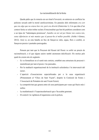 Les festes patronals de Teulada i la Processó del Rosari del Pessic de Irene Buigues Sapena està
subjecta a una llicència de Reconeixement-NoComercial 3.0 Espanya de Creative Commons
13
companys i l’ambient festiu (hi havia música i la gent per la part final anava xarrant),
aprofitaven per pessigar el cul de les dones. Encara que també potser este fet estiga més
relacionat amb el temps festiu en el que ens trobem, doncs no oblidem això de què és
una festa de primavera que s’inicia a la fi del cicle de quaresma-pasqua, moment on els
impulsos més naturals afloren i el dejuni i l’abstinència acaba. Les festes eren i són un
espai públic de socialització, i és un moment en que les relacions iniciades en pasqua
acaben per consolidar-se. La processó era un espai d’interacció intersexual i s’aprofitava
l’acte per interactuar amb el sexe contrari. No obstant, els homes no eren els únics que
realitzaven esta pràctica d’inversió de l’ordre, ja que les dones amb tota la
intencionalitat del món s’enganxaven les agulles a les espardenyes per tal de punxar a
aquelles dones o homes als qui els tenien més malícia o un cert recel. No se sap quin és
l’origen i des de quan es fa, ja que la festa és un temps-espai per a l’espontaneïtat
(Ariño i Gómez, 2012).
Al rector de la vila, com a organitzador de la romeria, no li faria molta gràcia
este ambient caòtic i desordenat i sembla ser que per voluntat pròpia i per la influència
del règim franquista va acabar per formalitzar-se. Fonts orals consultades afirmen que
sobre l’any 1950 va ser quan es va neutralitzar (entrevista 1). Altres fonts parlen de que
va ser durant la guerra civil espanyola (1936-1939), moment en que les festes patronals
se suprimeixen i es traslladen al 14 d’abril, per tal de commemorar el dia de la
República, alterant així molts dels actes que es realitzaven, sobretot els de caràcter
religiós (entrevista 2).
La formalització que es va dur a
terme ens ha deixat la processó actual,
un ritual en la que l’única cosa que es
conserva és el dia en el que es realitza i
la seua finalitat. Processó o trasllat
processional on participen els nens de
comunió, els festerets, els festers joves i
majors, la colla de dolçainers, la banda
municipal de música, representacions Il·lustració 7: Baixada del sant o trasllat
processional. Any 2013.
 