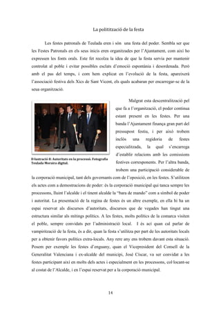 Les festes patronals de Teulada i la Processó del Rosari del Pessic de Irene Buigues Sapena està
subjecta a una llicència de Reconeixement-NoComercial 3.0 Espanya de Creative Commons
14
simbòliques com el sant, els portadors del sant, el rector, la corporació municipal, la
policia i els teuladins. L’espai es converteix en un espai d’ostentació i competició, on
els participants llueixen les seues millors gales. Les cases per on passa la processó
queden obertes de bat a bat, i banderes, senyeres i imatges de sant Vicent adornen els
balcons. Durant el recorregut es disparen 21 salves i a la seua fi, quan el sant entra per la
porta de l’ermita, la banda toca els gojos en honor al patró mentre es dispara un xicotet
castell.
La processó s’ha espectacularitzat i institucionalitzat. L’espectacularització ha
vingut de la mà dels periodistes que fan seguiment de les festes, i els fotògrafs i càmeres
que al llarg de les festes fan tota una persecució mediàtica als festers i als xiquets de
comunió en forma de reportatge, per tal d’immortalitzar este fet únic en les seues vides.
L’institucionalització queda palesa de la mà dels xics de sant Vicent, els quals es
dediquen al llarg de la processó, no només a dur el sant sinó també a l’organització de la
processó. Ells s’encarreguen d’establir el temps, l’ordre i les diferents aturades que es
fan, per això fan servir aparells auriculars (“pinganillos”) que faciliten la seua
comunicació. Per una altra banda el paper de la policia (s’encarrega de tallar els carrers i
regular el trànsit), de l’ambulància (sempre que hi ha un acte amb foc han d’estar) i de
protecció civil és un altre clar exemple d’institucionalització de la festa.
La racionalització de la festa
Queda palès que la romeria era un ritual d’inversió, on entraven en conflicte les
pulsions sexuals amb la moral catolicocristiana. En paraules dels informants era cert
que era algo que no estava ben vist, però era divertit (Entrevista 1). I és que dins d’un
context festiu se solen trobar esclats d’irracionalitat que ben bé podríem considerar com
a un tipus de “ludomàquia promiscua”, batalles on tot val per lluitar tots contra tots,
sense diferències ni més manies que el passar-ho el millor possible. (Ariño i Gómez,
2012). Això sí, en esta batalla en lloc de llançar-se raïm, aigua, flors o confeti, es
llançaven pessics i puntades punxegudes.
 