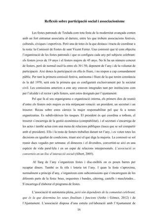 Les festes patronals de Teulada i la Processó del Rosari del Pessic de Irene Buigues Sapena està
subjecta a una llicència de Reconeixement-NoComercial 3.0 Espanya de Creative Commons
16
La politització de la festa
Les festes patronals de Teulada eren i són una festa del poder. Sembla ser que
les Festes Patronals en els seus inicis eren organitzades per l’Ajuntament, com així ho
expressen les fonts orals. Este fet recolza la idea de que la festa servia per mantenir
controlat al poble i evitar possibles esclats d’emoció espontània i desordenada. Però
amb el pas del temps, i com hem explicat en l’evolució de la festa, apareixerà
l’associació festiva dels Xics de Sant Vicent, els quals acabaran per encarregar-se de la
seua organització.
Malgrat esta descentralització pel
que fa a l’organització, el poder continua
estant present en les festes. Per una
banda l’Ajuntament finança gran part del
pressupost festiu, i per això trobem
inclòs una regidoria de festes
especialitzada, la qual s’encarrega
d’establir relacions amb les comissions
festives corresponents. Per l’altra banda,
trobem una participació considerable de
la corporació municipal, tant dels governants com de l’oposició, en les festes. S’utilitzen
els actes com a demostracions de poder: és la corporació municipal qui tanca sempre les
processons, lluint l’alcalde i el tinent alcalde la “bara de mando” com a símbol de poder
i autoritat. La presentació de la regina de festes és un altre exemple, en ella hi ha un
espai reservat als discursos d’autoritats, discursos que de vegades han tingut una
estructura similar als mítings polítics. A les festes, molts polítics de la comarca visiten
el poble, sempre convidats per l’administració local. I és ací quan cal parlar de
vampirització de la festa, és a dir, quan la festa s’utilitza per part de les autoritats locals
per a obtenir favors polítics extra-locals. Any rere any ens trobem davant esta situació.
Posem per exemple les festes d’enguany, quan el Vicepresident del Consell de la
Generalitat Valenciana i ex-alcalde del municipi, José Císcar, va ser convidat a les
Il·lustració 8: Autoritats en la processó. Fotografia
Teulada Moraira digital.
 