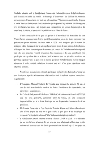 Les festes patronals de Teulada i la Processó del Rosari del Pessic de Irene Buigues Sapena està
subjecta a una llicència de Reconeixement-NoComercial 3.0 Espanya de Creative Commons
17
festes participant així en molts dels actes i especialment en les processons, col·locant-se
al costat de l’Alcalde, i en l’espai reservat per a la corporació municipal.
Però esta demostració de poder no es fa únicament per part de les institucions
polítiques, les eclesiàstiques també se’n aprofiten de les festes, sobretot pel que fa als
actes litúrgics, en els que demostren mitjançant l’ostentació tota la seua autoritat. La
formalització de la Processó del Rosari Pessic també seria un clar exemple de com la
institució catòlica ha influenciat les festes patronals de Teulada.
Tot i que queda marcada la instrumentalització política de la festa, desconeixem
si s’ha generat cap conflicte al voltant de la festa o de la formalització de la processó del
pessic, potser perquè la població de Teulada ha perdut consciència de que la festa és un
bé comunal, que pertany a la comunitat [...] i no és propietat de l’Església ni de
l’Ajuntament (Ariño i Gómez, 2012). O també potser s’haja amagat i neutralitzat
perquè com bé diu un dels informants el que deia el rector anava a missa (entrevista
2).
 