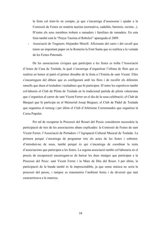 Les festes patronals de Teulada i la Processó del Rosari del Pessic de Irene Buigues Sapena està
subjecta a una llicència de Reconeixement-NoComercial 3.0 Espanya de Creative Commons
18
Reflexió sobre participació social i associacionisme
Les festes patronals de Teulada com tota festa de la modernitat avançada conten
amb un fort entramat associatiu al darrere, entre les que trobem associacions festives,
culturals, cíviques i esportives. Però una de totes és la que destaca i tracta de coordinar a
la resta: la Comissió de Festes de sant Vicent Ferrer. Una comissió que té com objectiu
l’organització de les festes patronals i que es configura cada any pel subjecte celebrant:
els festers joves de 19 anys i el festers majors de 45 anys. No hi ha un número concret
de festers, però de normal oscil·la entre els 30 i 50, depenent de l’any i de la voluntat de
participació. Així doncs la participació en ella és lliure, i no respon a cap comandament
públic. Per tant la primera comissió festiva, autònoma i lliure de la que tenim constància
és la del 1970, serà esta la primera que es configurarà exclusivament per la societat
civil. Les comissions anteriors a este any estaven integrades tant per institucions com
per l’alcalde i el rector i pels festers, sent estos designats per l’ajuntament.
Pel que fa al seu organigrama o organització interna, els primers dies de reunió
d’entre els festers més majors es tria mitjançant votació: un president, un secretari i un
tresorer. Recau sobre estos càrrecs la major responsabilitat pel que fa a temes
organitzatius. Es subdivideixen les tasques. El president és qui coordina a tothom, el
tresorer s’encarrega de la gestió econòmica (comptabilitat), i el secretari s’encarrega de
les actes i també actua com una mena de relacions públiques (tasca que se sol compartir
amb el president). Ells i la resta de festers treballen durant tot l’any, i es voten totes les
decisions en igualtat de condicions, triant així el que diga la majoria. La comissió se sol
reunir dues vegades per setmana: el dimecres i el divendres, convertint-se així en una
espècie de vida paral·lela i en un espai de relacions interpersonals. L’associació es
converteix en un lloc d’interacció social (Albert, 2005).
Al llarg de l’any s’organitzen festes i disc-mòbils on es posen barres per
recaptar diners. També es fa rifa i loteria tot l’any. I quan la festa s’aproxima,
normalment a principi d’any, s’organitzen com subcomissions que s’encarreguen de les
diferents parts de la festa: bous, orquestres i bandes, càtering, castells i mascletades...
S’encarrega d’elaborar el programa de festes.
 