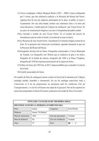 Les festes patronals de Teulada i la Processó del Rosari del Pessic de Irene Buigues Sapena està
subjecta a una llicència de Reconeixement-NoComercial 3.0 Espanya de Creative Commons
20
- El Grup de Danses de la Font Santa de Teulada. Conta amb 60 membres i amb
una escola pròpia de ball per a gent adulta i gent jove. S’ha encarregat de
recuperar “el bestiari tradicional” i la “indumentària típica teuladina”.
- L’Associació Cultural Taurina “Festa i Tradició”. Naix al 2006 i té la seua raó
de ser en els bous al carrer. És un grup de gent aficionada al bou que pretén
millorar els bous de totes les festes que es realitzen durant l’any. El seu paper en
la festa cal tenir-lo en compte, ja que s’encarrega d’assessorar i ajudar a la
Comissió de Festes en matèria taurina (normativa, cadafals, barreres, recinte...).
D’entre els seus membres trobem a ramaders i familiars de ramaders. En esta
línia també està la “Penya Taurina el Rebolcó” apareguda al 2009.
- Associació de Traginers Alejandro Morell. Aficionats del carro i del cavall que
tenen un important paper en la Romeria la Font Santa que es realitza a la vuitada
de les Festes Patronals.
De les associacions cíviques que participen a les festes es troba l’Associació
d’Ames de Casa de Teulada, la qual s’encarrega d’organitzar l’ofrena de flors que es
realitza en honor al patró el primer dissabte de la festa a l’Ermita de sant Vicent. Elles
s’encarreguen del dibuix que es configurarà amb les flors i de recollir els diferents
ramells que duen el teuladins i teuladines que hi participen. D’entre les esportives també
col·laboren el Club de Pilota de Teulada en la tradicional partida de pilota valenciana
que s’organitza al carrer de sant Vicent Ferrer en el dia de la seua celebració; el Club de
Bàsquet que hi participa en el Memorial Josep Buigues; el Club de Pàdel de Teulada
que organitza el torneig i per últim el Club d’Atletisme Corremundos que organitza la
Cursa Popular.
Per tal de recuperar la Processó del Rosari del Pessic considerem necessària la
participació de tres de les associacions abans explicades: la Comissió de Festes de sant
Vicent Ferrer, l’Associació de Portadors i l’Agrupació Cultural Musical de Teulada. La
primera perquè s’encarrega de programar tots els actes de les festes i sobretot,
d’introduir-ne de nous, també perquè és qui s’encarrega de coordinar la resta
d’associacions que participen a les festes. La segona associació també col·laboraria en el
procés de recuperació encarregant-se de baixar les dues imatges que participen a la
Processó del Pesic: sant Vicent Ferrer i la Mare de Déu del Roser. I per últim, la
 