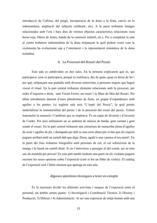 Les festes patronals de Teulada i la Processó del Rosari del Pessic de Irene Buigues Sapena està
subjecta a una llicència de Reconeixement-NoComercial 3.0 Espanya de Creative Commons
25
sobre l’any 50, quan va prendre la comunió va ser quan la processó es va formalitzar.
En eixe any, segons Jaume va haver una reforma molt gran de les processons, canviant-
se també la processó de la “festa dels xics”. La finalitat del canvi va ser que les
processons passaren per més carrers. Decisió del rector.
Relació de temes
E-1.1.
Què és la Processó del Pessic?
Què baixaven a la Processó del Pessic?
Com anaven?
Que feien?
Mare de Déu del Rosari o del Roser.
La Festa d’octubre del Roser i la Festa del Pilar.
La gent xarrava i resava el rosari.
Quan s’instaura la Processó formal.
Verset que parla de la Processó del Pessic
E-1.2
El recorregut
Nom de llocs que han aparegut
Església de santa Caterina
Ermita de sant Vicent Ferrer
C/L’Hostal, C/Mig, C/Dalt, Plaça de la Creu, Raval
La Cultural (l’Antiga Plaça de la Victòria), Plaça de la Constitució
Costera de la Sala, Carrer Germans Oliver/Carrer de Sant Antoni
Nom de persones que han aparegut
No apareix
VALORACIONS DE L’ENTREVISTAT
A l’entrevistat li agradava més la Processó del Rosari del Pessic, ja que la gent anava
en grup, i ja hi ha una més formal: la de sant Vicent, on va molta gent i es porten ciris.
Considera que “la baixà” donava un altre ambient de festa. Creu que era diferent.
Considera que la gent de Teulada va a la Processó de sant Vicent per tradició, no per
 