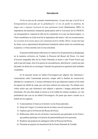Les festes patronals de Teulada i la Processó del Rosari del Pessic de Irene Buigues Sapena està
subjecta a una llicència de Reconeixement-NoComercial 3.0 Espanya de Creative Commons
2
Introducció
Vivim en una era de constants transformacions, i és per això que el perill de la
homogeneïtzació provocada per la globalització i el risc de perdre la memòria, ha
tingut com a resposta l’activació de nous patrimonis locals (Santamarina, 2005). La
importància del patrimoni immaterial queda patent amb la Convenció de la UNESCO,
cal salvaguardar-lo, respectar-lo dins de les comunitats en el que ens desenvolupen, i a
l’hora sensibilitzar en el pla local de la importància del mateix i del seu reconeixement.
Les societats de la nostra època són comunitats festives (Ariño, 2012), i és per això que
les festes, com a representació del patrimoni immaterial, donen sentit a la comunitat que
la practica i a l’hora mostren com és eixa comunitat.
El present treball pretén reflexionar al voltant d’un fet patrimonial ja desaparegut
en la memòria col·lectiva de Teulada: la Processó del Rosari del Pessic. Un ritual
d’inversió (enquadrat dins de les Festes Patronals en honor a sant Vicent Ferrer) que
amb el pas del temps, fruit d’un procés de racionalització, dulcificació i control per part
del poder, ha deixat de ser reconegut i transmès de generació en generació pels teuladins
i teuladines.
Es fa necessari iniciar un treball d’investigació per adquirir més informació i
coneixements sobre l’anomenada processó, sempre amb la finalitat de conservar-la,
difondre-la i recuperar-la. L’escassa informació de la que disposem respecte al fet ritual
ha requerit de treball de camp, per això hem realitzat tres entrevistes. No obstant això,
volem aclarir que esta informació està subjecta a opinions i imatges particulars dels
informants. Per una altra banda al tractar-se d’un treball de caràcter acadèmic, no s’ha
profunditzat tant com en un treball d’investigació. Els punts que anem a tractar en el
treball són els següents:
1) Contextualitzar el ritual en el territori i en les festes patronals..
2) Parlar de l’origen i l’evolució tant de les festes com de la processó.
3) Explicar què és la Processó del Rosari del Pessic.
4) Reflexionar sobre tots els col·lectius i associacions que participen en les Festes i
que podrien participar en el procés de patrimonialització de la processó.
 