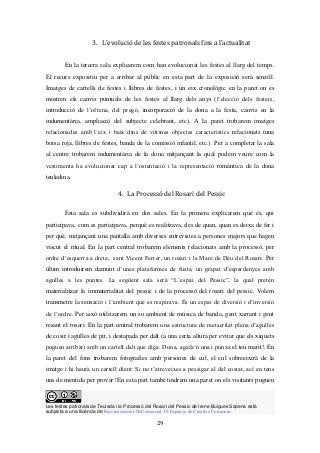 Les festes patronals de Teulada i la Processó del Rosari del Pessic de Irene Buigues Sapena està
subjecta a una llicència de Reconeixement-NoComercial 3.0 Espanya de Creative Commons
29
3. L’evolució de les festes patronals fins a l’actualitat
En la tercera sala explicarem com han evolucionat les festes al llarg del temps.
El recurs expositiu per a arribar al públic en esta part de la exposició serà senzill.
Imatges de cartells de festes i llibres de festes, i un eix cronològic en la paret on es
mostren els canvis puntuals de les festes al llarg dels anys (l’elecció dels festers,
introducció de l’ofrena, del pregó, incorporació de la dona a la festa, canvis en la
indumentària, ampliació del subjecte celebrant, etc). A la paret trobarem imatges
relacionades amb l’eix i baix dins de vitrines objectes característics relacionats (una
borsa roja, llibres de festes, banda de la comissió infantil, etc.). Per a completar la sala
al centre trobarem indumentària de la dona mitjançant la qual podem veure com la
vestimenta ha evolucionat cap a l’ostentació i la representació romàntica de la dona
teuladina.
4. La Processó del Rosari del Pessic
Esta sala es subdividirà en dos sales. En la primera explicarem què és, qui
participava, com es participava, perquè es realitzava, des de quan, quan es deixa de fer i
per què, mitjançant una pantalla amb diverses entrevistes a persones majors que hagen
viscut el ritual. En la part central trobarem elements relacionats amb la processó, per
ordre d’esquerra a dreta, sant Vicent Ferrer, un rosari i la Mare de Déu del Rosari. Per
últim introduirem damunt d’unes plataformes de fusta, un grapat d’espardenyes amb
agulles a les puntes. La següent sala serà “L’espai del Pessic”, la qual pretén
materialitzar la immaterialitat del pessic i de la processó del rosari del pessic. Volem
transmetre la sensació i l’ambient que es respirava. És un espai de diversió i d’inversió
de l’ordre. Per això utilitzarem un so ambient de música de banda, gent xarrant i gent
resant el rosari. En la part central trobarem una estructura de metacrilat plena d’agulles
de cosir i agulles de pit, i destapada per dalt (a una certa altura per evitar que els xiquets
puguen arribar) amb un cartell dalt que diga: Dona, agafa’n una i punxa el teu marit!. En
la paret del fons trobarem fotografies amb persones de cul, el cul sobreeixirà de la
imatge i hi haurà un cartell dient: Si no t’atreveixes a pessigar al del costat, ací en tens
uns de mentida per provar! En esta part també tindrem una paret on els visitants puguen
 
