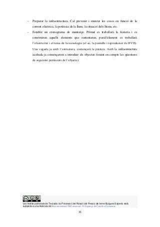 Les festes patronals de Teulada i la Processó del Rosari del Pessic de Irene Buigues Sapena està
subjecta a una llicència de Reconeixement-NoComercial 3.0 Espanya de Creative Commons
31
- Preparar la infraestructura. Cal prevenir i muntar les coses en funció de la
corrent elèctrica, la potència de la llum, la situació dels llums, etc.
- Establir un cronograma de muntatge. Primer es treballarà la fusteria i es
construiran aquells elements que sustentaran, paral·lelament es treballarà
l’electricitat i el tema de la tecnologia (el so, la pantalla i reproductor de DVD).
Una vegada ja amb l’estructura, començarà la pintura. Amb la infraestructura
acabada ja començarem a introduir els objectes (tenint en compte les qüestions
de seguretat pertinents de l’objecte).
 