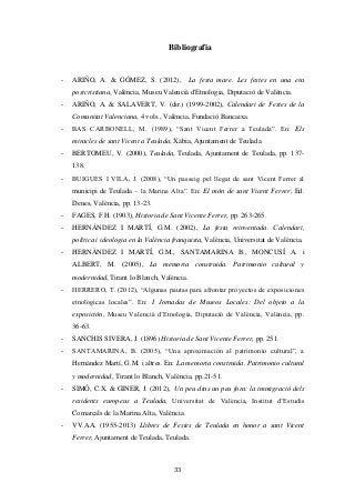 33
Bibliografia
- ARIÑO, A. & GÓMEZ, S. (2012), La festa mare. Les festes en una era
postcristiana, València, Museu Valencià d'Etnologia, Diputació de València.
- ARIÑO, A. & SALAVERT, V. (dir.) (1999-2002), Calendari de Festes de la
Comunitat Valenciana, 4 vols., València, Fundació Bancaixa.
- BAS CARBONELL, M. (1989), “Sant Vicent Ferrer a Teulada”. En: Els
miracles de sant Vicent a Teulada, Xàbia, Ajuntament de Teulada.
- BERTOMEU, V. (2000), Teulada, Teulada, Ajuntament de Teulada, pp. 137-
138.
- BUIGUES I VILA, J. (2008), “Un passeig pel llegat de sant Vicent Ferrer al
municipi de Teulada – la Marina Alta”. En: El món de sant Vicent Ferrer, Ed.
Denes, València, pp. 13-23.
- FAGES, F.H. (1903), Historia de Sant Vicente Ferrer, pp. 263-265.
- HERNÁNDEZ I MARTÍ, G.M. (2002), La festa reinventada. Calendari,
política i ideologia en la València franquista, València, Universitat de València.
- HERNÀNDEZ I MARTÍ, G.M., SANTAMARINA B., MONCUSÍ A. i
ALBERT, M. (2005), La memoria construida. Patrimonio cultural y
modernidad, Tirant lo Blanch, València.
- HERRERO, T. (2012), “Algunas pautas para afrontar proyectos de exposiciones
etnológicas locales”. En: I Jornadas de Museos Locales: Del objeto a la
exposición, Museu Valencià d’Etnologia, Diputació de València, València, pp.
36-63.
- SANCHIS SIVERA, J. (1896) Historia de Sant Vicente Ferrer, pp. 251.
- SANTAMARINA, B. (2005), “Una aproximación al patrimonio cultural”, a
Hernàndez Martí, G.M. i altres. En: La memoria construida. Patrimonio cultural
y modernidad, Tirant lo Blanch, València, pp.21-51.
- SIMÓ, C.X. & GINER, J. (2012), Un peu dins un peu fora: la immigració dels
residents europeus a Teulada, Universitat de València, Institut d’Estudis
Comarcals de la Marina Alta, València.
- VV.AA. (1955-2013) Llibres de Festes de Teulada en honor a sant Vicent
Ferrer, Ajuntament de Teulada, Teulada.
 