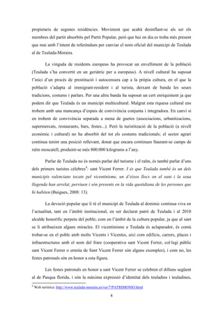 Les festes patronals de Teulada i la Processó del Rosari del Pessic de Irene Buigues Sapena està
subjecta a una llicència de Reconeixement-NoComercial 3.0 Espanya de Creative Commons
4
El territori i el ritual festiu
Teulada és un municipi de 14.722 habitants1
de la comarca de la Marina Alta
(Alacant) i compta amb 32,24Km² de terme. És un del pobles tocats pel turisme pel fet
que conta amb dos nuclis de població, el nucli històric més a l’interior (Teulada) i un
altre al litoral situat a uns 6 km del primer (Moraira). Això fa que Moraira es presente
molt sovint com una realitat diferent en l’imaginari col·lectiu dels teuladins i teuladines
(Simó i Giner, 2012:22).
La primera meitat del segle XX, com a la resta de la Marina Alta, és caracteritza
per ser una etapa d’una greu crisi econòmica i demogràfica. És el moment de les
emigracions a llocs com Algèria o les Amèriques. El punt d’inflexió arribarà als anys
60, moment en el que l’activitat econòmica del municipi deixarà de ser l’agricultura de
secà i passarà a ser el sector serveis el que predomine:
Es a finales de los años 60 y principios de los 70 cuando empezamos a acoger a todos
aquellos que quieren disfrutar de las bondades del clima, de las bellas playas y de un paisaje
maravilloso2.
Els primers turistes atrets pel sol i la platja, acabaran per comprar segones
residències, establint els seu lloc de residència habitual en el poble, convertint-se així en
immigrants comunitaris3
residents. La població creixerà desmesuradament, vora un
400% (dels 3.000 habitants censats al 1971 passa als 14.722 al 2012) i començarà el
boom turístic tot lligat a un fort desenvolupament urbanístic extensiu que acabarà per
reduir el camp conreat, i per endur-se per davant gran part del patrimoni cultural i
natural del municipi.
El turisme ha influenciat molt la població autòctona de Teulada, el seu mode de
vida i la seua manera d’ocupar l’espai. Un 66,48% de la població és estrangera (sobretot
Anglesos i Alemanys), les principals economies del municipi són el turisme i la
construcció, i el 50% del seu terme municipal ha estat declarat urbanitzable, sent el 31%
de l’espai ocupat ciutat-jardí (urbanitzacions). Fins i tot, del turisme residencial s’han
1
Dades de l’Institut Nacional d’Estadística a 31-1-2012.
2
Web turística: http://es.teulada-moraira.es/ver/7/PATRIMONIO.html
3
Provenen d’un país membre de la Comunitat Econòmica Europea.
 