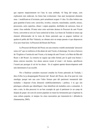 Les festes patronals de Teulada i la Processó del Rosari del Pessic de Irene Buigues Sapena està
subjecta a una llicència de Reconeixement-NoComercial 3.0 Espanya de Creative Commons
5
derivat conflictes identitaris com l’intent secessionista de Moraira a l’any 1996,
encapçalat pel partit polític Ciudadanos por Moraira, per residents estrangers i
propietaris de segones residències. Moviment que acabà desinflant-se als ser els
membres del partit absorbits pel Partit Popular, però que hui en dia es troba més present
que mai amb l’intent de referèndum per canviar el nom oficial del municipi de Teulada
al de Teulada-Moraira.
La vinguda de residents europeus ha provocat un envelliment de la població
(Teulada s’ha convertit en un geriàtric per a europeus). A nivell cultural ha suposat
l’inici d’un procés de prostitució i autocensura cap a la pròpia cultura, en el que la
població s’adapta al immigrant-resident i al turista, deixant de banda les seues
tradicions, costums i parlars. Per una altra banda ha suposat un cert enriquiment ja que
podem dir que Teulada és un municipi multicultural. Malgrat esta riquesa cultural ens
trobem amb una mancança d’espais de convivència conjunta i integradora. En canvi si
en trobem de convivència separada a mena de guetos (associacions, urbanitzacions,
supermercats, restaurants, bars, festes...). Però la turistització de la població (a nivell
econòmic i cultural) no ha absorbit del tot els costums tradicionals; el sector agrari
continua tenint una posició rellevant, donat que encara continuen llaurant-se camps de
raïm moscatell, produint-se més 800.000 kilograms a l’any.
Parlar de Teulada no és només parlar del turisme i el raïm, és també parlar d’uns
dels primers turistes cèlebres4
: sant Vicent Ferrer. I és que Teulada també és un dels
municipis valencians tocats pel vicentinisme, un d’eixos llocs on el sant i la seua
llegenda han arrelat, perviuen i són presents en la vida quotidiana de les persones que
hi habiten (Buigues, 2008: 13).
La devoció popular que li té el municipi de Teulada al dominic continua viva en
l’actualitat, tant en l’àmbit institucional, en ser declarat patró de Teulada i al 2010
alcalde honorífic perpetu del poble; com en l’àmbit de la cultura popular, ja que al sant
se li atribueixen alguns miracles. El vicentinisme a Teulada és aclaparador, és comú
trobar-se en el poble amb molts Vicents i Vicentes, així com edificis, carrers, places i
infraestructures amb el nom del frare (cooperativa sant Vicent Ferrer, col·legi públic
4
Web turística: http://www.teulada-moraira.es/ver/7/PATRIMONIO.html
 