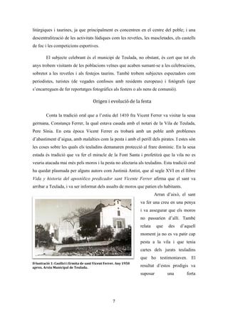 Les festes patronals de Teulada i la Processó del Rosari del Pessic de Irene Buigues Sapena està
subjecta a una llicència de Reconeixement-NoComercial 3.0 Espanya de Creative Commons
7
Reflexió associada al cas escollit
El regocijo y alegria tan peculiares de los teuladinos los hace apasionadamente amantes de
las fiestas populares (Llopis, 2000)
Les festes patronals de Teulada són unes festes locals tradicionals que
s’emmarquen dins del calendari tradicional religiós cristià. Formen part del cicle de
primavera ja que són les festes que tanquen el període iniciat en Setmana Santa, i donen
pas a un temps intermedi anomenat cicle de maig valencià (Hernández, 2002).
S’enquadren dins del model de festa mediterrània, i és que en elles trobem tant activitats
de caràcter litúrgic (processons i misses) com de caràcter lúdic (balls, bous al carrer,
sopars i dinars populars). La sacralitat d’ambdós tipus d’activitats ha fet que estes es
matinguen en la dada original de celebració, i que no hagen sigut ni duplicades ni
traslladades, com sí ha passat en alguns municipis de la comarca on les celebracions
lúdiques se solen fer a l’estiu (aprofitant el bon temps i les vacances de la gent) i les
religioses en el dia del patró.
Les festes són sagrades5
, però també són un espai de participació de tota la
comunitat teuladina6
, així com de tots aquells visitants que rep. En elles trobem un
marcat ambient obert i acollidor, sent un lloc de socialització. No oblidem que les festes
de Teulada són les primeres de l’any que es realitzen a la Marina Alta, cosa que fa que
molts forasters participen i siguen benvinguts. És un del únics espais on trobem una
vertadera participació intercultural, sobretot pel que fa als residents no comunitaris, fet
que s’ha vist accentuat en els últims 10 anys. La rememoració religiosa és l’origen de la
festa, un origen que amb la modernitat avançada ha vist minvat el seu sentit original en
detriment d’un nou: La finalitat de la festa és la festa mateixa (Ariño, 2012).
L’estructura de la festa queda definida a través del temps, les festes se celebren
cada any i la seua duració oscil·la entre els 10 i els 11 dies. Queda clar quin és el darrer
dia de festa però no quin és el primer degut a que els límits festius van tornant-se cada
5
“En la modernitat avançada la celebració festiva té una referència sacral” (Ariño, 2012)
6
Ens referim als residents del nucli històric de Teulada.
 