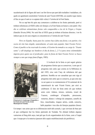 Les festes patronals de Teulada i la Processó del Rosari del Pessic de Irene Buigues Sapena està
subjecta a una llicència de Reconeixement-NoComercial 3.0 Espanya de Creative Commons
8
vegada més imprecisos (Ariño i Gómez, 2012). És durant estos dies en el que l’espai
queda alterat per complet: els carrers es tallen, el trànsit rodat es desvia, els carrers
s’engalanen, i el centre històric reviscola. Trobem una centralització de les festes
litúrgiques i taurines, ja que principalment es concentren en el centre del poble; i una
descentralització de les activitats lúdiques com les revetles, les mascletades, els castells
de foc i les competicions esportives.
El subjecte celebrant és el municipi de Teulada, no obstant, és cert que tot els
anys trobem visitants de les poblacions veïnes que acaben sumant-se a les celebracions,
sobretot a les revetles i als festejos taurins. També trobem subjectes espectadors com
periodistes, turistes (de vegades confosos amb residents europeus) i fotògrafs (que
s’encarreguen de fer reportatges fotogràfics als festers o als nens de comunió).
Origen i evolució de la festa
Conta la tradició oral que a l’estiu del 1410 fra Vicent Ferrer va visitar la seua
germana, Constança Ferrer, la qual estava casada amb el notari de la Vila de Teulada,
Pere Sínia. En esta època Vicent Ferrer es trobarà amb un poble amb problemes
d’abastiment d’aigua, amb malalties com la pesta i amb el perill dels pirates. I estes són
les coses sobre les quals els teuladins demanaren protecció al frare dominic. En la seua
estada és tradició que va fer
el miracle de la Font Santa i
profetitzà que la vila no es
veuria atacada mai més pels
moros i la pesta no afectaria
als teuladins. Esta tradició
oral ha quedat plasmada per
alguns autors com Justinià
Antist, que al segle XVI en el
llibre Vida y historia del
apostólico predicador sant Vicente Ferrer afirma que el sant va arribar a Teulada, i va
ser informat dels assalts de moros que patien els habitants.
Il·lustració 1: Casilici i Ermita de sant Vicent Ferrer. Any 1950
aprox. Arxiu Municipal de Teulada.
 