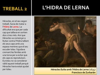 TREBALL 2
Hèracles, en el seu segon
treball, havia de matar a
l’Hidra de Lerna. La
dificultat era que per cada
cap que tallava en sortien
dos o tres més. Així que
Hèracles va començar a
lluitar contra l'Hidra tallant
els seus caps amb una
espasa mentres que el seu
escuder Iolau l’ajudava
cremant les ferides amb
una torxa per a evitar que
els caps es reproduïssin.
Euristeu no va considerar
vàlid aquest treball perquè
Hèracles havia estat ajudat
per Iolau.
L’HIDRA DE LERNA
Hèracles lluita amb l’Hidra de Lerna (1634)
Francisco de Zurbarán
 