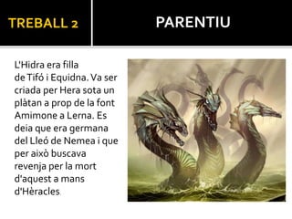 TREBALL 2
L'Hidra era filla
deTifó i Equidna.Va ser
criada per Hera sota un
plàtan a prop de la font
Amimone a Lerna. Es
deia que era germana
del Lleó de Nemea i que
per això buscava
revenja per la mort
d'aquest a mans
d'Hèracles.
PARENTIU
 
