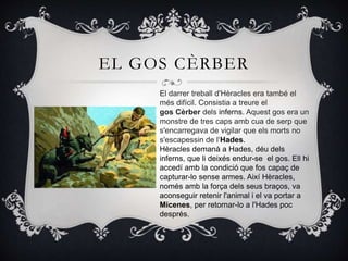 EL GOS CÈRBER
El darrer treball d'Hèracles era també el
més difícil. Consistia a treure el
gos Cèrber dels inferns. Aquest gos era un
monstre de tres caps amb cua de serp que
s'encarregava de vigilar que els morts no
s'escapessin de l‘Hades.
Hèracles demanà a Hades, déu dels
inferns, que li deixés endur-se el gos. Ell hi
accedí amb la condició que fos capaç de
capturar-lo sense armes. Així Hèracles,
només amb la força dels seus braços, va
aconseguir retenir l'animal i el va portar a
Micenes, per retornar-lo a l'Hades poc
després.
 