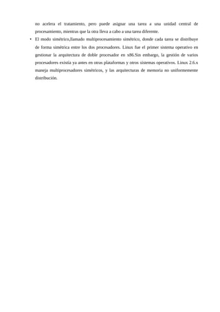 no acelera el tratamiento, pero puede asignar una tarea a una unidad central de
procesamiento, mientras que la otra lleva a cabo a una tarea diferente.
• El modo simétrico,llamado multiprocesamiento simétrico, donde cada tarea se distribuye
de forma simétrica entre los dos procesadores. Linux fue el primer sistema operativo en
gestionar la arquitectura de doble procesador en x86.Sin embargo, la gestión de varios
procesadores existía ya antes en otras plataformas y otros sistemas operativos. Linux 2.6.x
maneja multiprocesadores simétricos, y las arquitecturas de memoria no uniformemente
distribución.
 