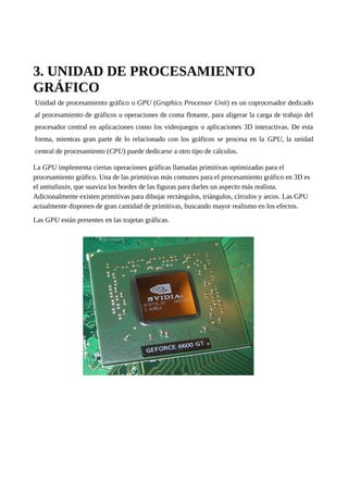 3. UNIDAD DE PROCESAMIENTO
GRÁFICO
Unidad de procesamiento gráfico o GPU (Graphics Processor Unit) es un coprocesador dedicado
al procesamiento de gráficos u operaciones de coma flotante, para aligerar la carga de trabajo del
procesador central en aplicaciones como los videojuegos o aplicaciones 3D interactivas. De esta
forma, mientras gran parte de lo relacionado con los gráficos se procesa en la GPU, la unidad
central de procesamiento (CPU) puede dedicarse a otro tipo de cálculos.
La GPU implementa ciertas operaciones gráficas llamadas primitivas optimizadas para el
procesamiento gráfico. Una de las primitivas más comunes para el procesamiento gráfico en 3D es
el antialiasin, que suaviza los bordes de las figuras para darles un aspecto más realista.
Adicionalmente existen primitivas para dibujar rectángulos, triángulos, círculos y arcos. Las GPU
actualmente disponen de gran cantidad de primitivas, buscando mayor realismo en los efectos.
Las GPU están presentes en las trajetas gráficas.
 