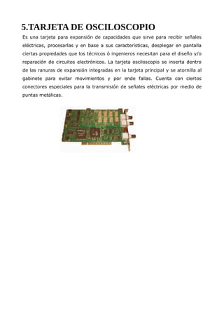 5.TARJETA DE OSCILOSCOPIO
Es una tarjeta para expansión de capacidades que sirve para recibir señales
eléctricas, procesarlas y en base a sus características, desplegar en pantalla
ciertas propiedades que los técnicos ó ingenieros necesitan para el diseño y/o
reparación de circuitos electrónicos. La tarjeta osciloscopio se inserta dentro
de las ranuras de expansión integradas en la tarjeta principal y se atornilla al
gabinete para evitar movimientos y por ende fallas. Cuenta con ciertos
conectores especiales para la transmisión de señales eléctricas por medio de
puntas metálicas.
 