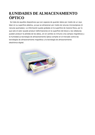 8.UNIDADES DE ALMACENAMIENTO
ÓPTICO
Se trata de aquellos dispositivos que son capaces de guardar datos por medio de un rayo
láser en su superficie plástica, ya que se almacenan por medio de ranuras microscópicas (ó
ranuras quemadas). La información queda grabada en la superficie de manera física, por lo
que solo el calor (puede producir deformaciones en la superficie del disco) y las ralladuras
pueden producir la pérdida de los datos, sin en cambio es inmune a los campos magnéticos y
la humedad.La tecnología de almacenamiento óptica compite en el mercado contra las
tecnologías de almacenamiento magnética y la tecnología de almacenamiento
electrònico-digital.
 