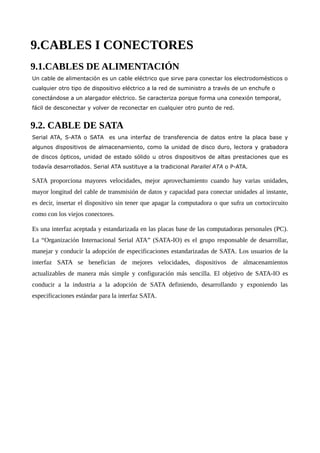 9.CABLES I CONECTORES
9.1.CABLES DE ALIMENTACIÓN
Un cable de alimentación es un cable eléctrico que sirve para conectar los electrodomésticos o
cualquier otro tipo de dispositivo eléctrico a la red de suministro a través de un enchufe o
conectándose a un alargador eléctrico. Se caracteriza porque forma una conexión temporal,
fácil de desconectar y volver de reconectar en cualquier otro punto de red.
9.2. CABLE DE SATA
Serial ATA, S-ATA o SATA es una interfaz de transferencia de datos entre la placa base y
algunos dispositivos de almacenamiento, como la unidad de disco duro, lectora y grabadora
de discos ópticos, unidad de estado sólido u otros dispositivos de altas prestaciones que es
todavía desarrollados. Serial ATA sustituye a la tradicional Parallel ATA o P-ATA.
SATA proporciona mayores velocidades, mejor aprovechamiento cuando hay varias unidades,
mayor longitud del cable de transmisión de datos y capacidad para conectar unidades al instante,
es decir, insertar el dispositivo sin tener que apagar la computadora o que sufra un cortocircuito
como con los viejos conectores.
Es una interfaz aceptada y estandarizada en las placas base de las computadoras personales (PC).
La “Organización Internacional Serial ATA” (SATA-IO) es el grupo responsable de desarrollar,
manejar y conducir la adopción de especificaciones estandarizadas de SATA. Los usuarios de la
interfaz SATA se benefician de mejores velocidades, dispositivos de almacenamientos
actualizables de manera más simple y configuración más sencilla. El objetivo de SATA-IO es
conducir a la industria a la adopción de SATA definiendo, desarrollando y exponiendo las
especificaciones estándar para la interfaz SATA.
 