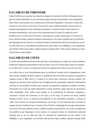 9.3.CABLES DE FIREWERE
Cables FireWire para conectar los dispositivos digitales al interface FireWire. Presentamos los 3
tipos de cables disponibles en estos momentos según cada tipo de necesidad y pines disponibles.
Estos cables están basados en la combinación de diferentes longitudes y conectores. Existen dos
conectores: el de 4-pin y el de 6-pin. El conector de 4-pin, tambien llamado conector iLink, es
utilizado principalmente en los ordenadores portátiles y camaras de vídeo. Este conector no
transporta alimentación, con lo que es muy importante que el usuario se asegure de que el
periférico que se conecta al bus FireWire ya disponga de su propia alimentación. El conector de
6-pin, además de datos, tambien transporta alimentación, con lo que es posible que los periféricos
que dispongan de este conector, no requieran fuente de alimentación adicional (siempre que se use
un cable tipo 6/6). La velocidad de transferencia de estos cables es de 480Mbps, y son compatibles
con FireWire 400 (entorno Mac), tambien llamado estándar IEEE 1394a (entorno Windows) o bien
iLink (entorno vídeo digital).
9.4.CABLES DE CINTA
Un cable cinta (también conocido como cable faja o cable plano) es un cable con muchos alambres
conductores dispuestos paralelamente cada uno junto a otro en el mismo plano lineal. El resultado
es un cable ancho y plano. Su nombre proviene de la semejanza del cable con un trozo de cinta.
Los cables cinta se usan frecuentemente para los periféricos internos de las computadoras, como
discos duros, unidades de discos oópticos y unidades de discos flexibles.En algunas computadoras
antiguas (como la BBC micro y la apple 2) se usaron para conexiones externas también. Por
desgracia, la forma de cinta interfiere con la refrigeración del computador mediante la interrupción
del flujo de aire deCables FireWire para conectar los dispositivos digitales al interface FireWire.
Presentamos los 3 tipos de cables disponibles en estos momentos según cada tipo de necesidad y
pines disponibles. Estos cables están basados en la combinación de diferentes longitudes y
conectores. Existen dos conectores: el de 4-pin y el de 6-pin. El conector de 4-pin, tambien
llamado conector iLink, es utilizado principalmente en los ordenadores portátiles y camaras de
vídeo. Este conector no transporta alimentación, con lo que es muy importante que el usuario se
asegure de que el periférico que se conecta al bus FireWire ya disponga de su propia alimentación.
El conector de 6-pin, además de datos, tambien transporta alimentación, con lo que es posible que
los periféricos que dispongan de este conector, no requieran fuente de alimentación adicional
(siempre que se use un cable tipo 6/6). La velocidad de transferencia de estos cables es de
480Mbps, y son compatibles con FireWire 400 (entorno Mac), tambien llamado estándar IEEE
 