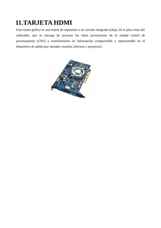 11.TARJETA HDMI
Una tarjeta gráfica es una tarjeta de expansión o un circuito integrado (chip), de la placa base del
ordenador, que se encarga de procesar los datos provenientes de la unidad central de
procesamiento (CPU) y transformarlos en información comprensible y representable en el
dispositivo de salida (por ejemplo: monitor, televisor y proyector).
 