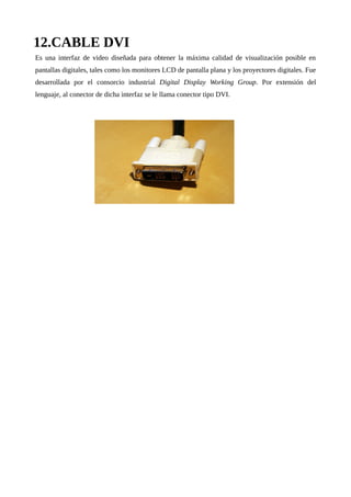 12.CABLE DVI
Es una interfaz de video diseñada para obtener la máxima calidad de visualización posible en
pantallas digitales, tales como los monitores LCD de pantalla plana y los proyectores digitales. Fue
desarrollada por el consorcio industrial Digital Display Working Group. Por extensión del
lenguaje, al conector de dicha interfaz se le llama conector tipo DVI.
 