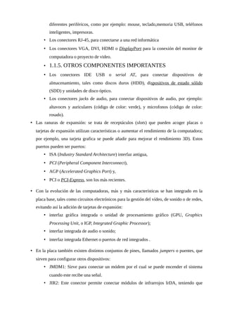 diferentes periféricos, como por ejemplo: mouse, teclado,memoria USB, teléfonos
inteligentes, impresoras.
• Los conectores RJ-45, para conectarse a una red informática
• Los conectores VGA, DVI, HDMI o DisplayPort para la conexión del monitor de
computadora o proyecto de video.
• 1.1.5. OTROS COMPONENTES IMPORTANTES
• Los conectores IDE USB o serial AT, para conectar dispositivos de
almacenamiento, tales como discos duros (HDD), dispositivos de estado sólido
(SDD) y unidades de disco óptico.
• Los conectores jacks de audio, para conectar dispositivos de audio, por ejemplo:
altavoces y auriculares (código de color: verde), y microfonos (código de color:
rosado).
• Las ranuras de expansión: se trata de receptáculos (slots) que pueden acoger placas o
tarjetas de expansión utilizan características o aumentar el rendimiento de la computadora;
por ejemplo, una tarjeta grafica se puede añadir para mejorar el rendimiento 3D). Estos
puertos pueden ser puertos:
• ISA (Industry Standard Architecture) interfaz antigua,
• PCI (Peripheral Component Interconnect),
• AGP (Accelerated Graphics Port) y,
• PCI o PCI-Express, son los más recientes.
• Con la evolución de las computadoras, más y más características se han integrado en la
placa base, tales como circuitos electrónicos para la gestión del vídeo, de sonido o de redes,
evitando así la adición de tarjetas de expansión:
• interfaz gráfica integrada o unidad de procesamiento gráfico (GPU, Graphics
Processing Unit, o IGP, Integrated Graphic Processor);
• interfaz integrada de audio o sonido;
• interfaz integrada Ethernet o puertos de red integrados .
• En la placa también existen distintos conjuntos de pines, llamados jumpers o puentes, que
sirven para configurar otros dispositivos:
• JMDM1: Sirve para conectar un módem por el cual se puede encender el sistema
cuando este recibe una señal.
• JIR2: Este conector permite conectar módulos de infrarrojos IrDA, teniendo que
 