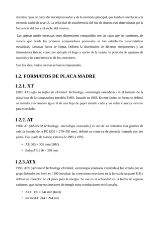 distintos tipos de datos del microprocesador y de la memoria principal, que también involucra a la
memoria caché de nivel 2. La velocidad de transferencia del bus de sistema está determinada por la
frecuencia del bus y el ancho del mínimo.
Las tarjetas madre necesitan tener dimensiones compatibles con las cajas que las contienen, de
manera que desde los primeros computadores personales se han establecido características
mecánicas, llamadas factor de forma. Definen la distribución de diversos componentes y las
dimensiones físicas, como por ejemplo el largo y ancho de la tarjeta, la posición de agujeros de
sujeción y las características de los conectores.
Con los años, varias normas se fueron imponiendo.
1.2. FORMATOS DE PLACA MADRE
1.2.1. XT
1983: XT (sigla en inglés de eXtended Technology, «tecnología extendida») es el formato de la
placa base de la computadora (modelo 5160), lanzado en 1983. En este factor de forma se definió
un tamaño exactamente igual al de una hoja de papel tamaño carta y un único conector externo
para el teclado.
1.2.2. AT
1984: AT (Advanced Technology, «tecnología avanzada») es uno de los formatos más grandes de
toda la historia de la PC (305 × 279–330 mm), definió un conector de potencia formado por dos
partes. Fue usado de manera extensa de 1985 a 1995.
• AT: 305 × 305 mm (IBM)
• Baby-AT: 216 × 330 mm
1.2.3.ATX
1995: ATX (Advanced Technology eXtended, «tecnología avanzada extendida») fue creado por un
grupo liderado por Intel, en 1995 introdujo las conexiones exteriores en la forma de un panel E/S y
definió un conector de 24 pines para la energía. Se usa en la actualidad en la forma de algunas
variantes, que incluyen conectores de energía extra o reducciones en el tamaño.
• ATX: 305 × 244 mm (Intel)
• microATX: 244 × 244 mm
 