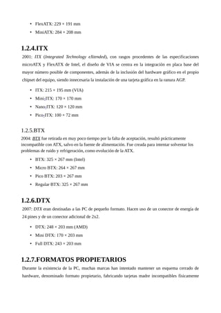 • FlexATX: 229 × 191 mm
• MiniATX: 284 × 208 mm
1.2.4.ITX
2001: ITX (Integrated Technology eXtended), con rasgos procedentes de las especificaciones
microATX y FlexATX de Intel, el diseño de VIA se centra en la integración en placa base del
mayor número posible de componentes, además de la inclusión del hardware gráfico en el propio
chipset del equipo, siendo innecesaria la instalación de una tarjeta gráfica en la ranura AGP.
• ITX: 215 × 195 mm (VIA)
• Mini-ITX: 170 × 170 mm
• Nano-ITX: 120 × 120 mm
• Pico-ITX: 100 × 72 mm
1.2.5.BTX
2004: BTX fue retirada en muy poco tiempo por la falta de aceptación, resultó prácticamente
incompatible con ATX, salvo en la fuente de alimentación. Fue creada para intentar solventar los
problemas de ruido y refrigeración, como evolución de la ATX.
• BTX: 325 × 267 mm (Intel)
• Micro BTX: 264 × 267 mm
• Pico BTX: 203 × 267 mm
• Regular BTX: 325 × 267 mm
1.2.6.DTX
2007: DTX eran destinadas a las PC de pequeño formato. Hacen uso de un conector de energía de
24 pines y de un conector adicional de 2x2.
• DTX: 248 × 203 mm (AMD)
• Mini DTX: 170 × 203 mm
• Full DTX: 243 × 203 mm
1.2.7.FORMATOS PROPIETARIOS
Durante la existencia de la PC, muchas marcas han intentado mantener un esquema cerrado de
hardware, denominado formato propietario, fabricando tarjetas madre incompatibles físicamente
 