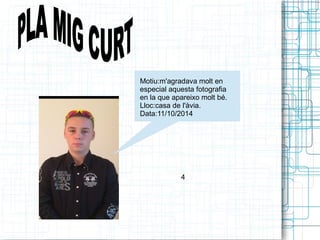 Motiu:m'agradava molt en 
especial aquesta fotografia 
en la que apareixo molt bé. 
Lloc:casa de l'àvia. 
Data:11/10/2014 
4 
 